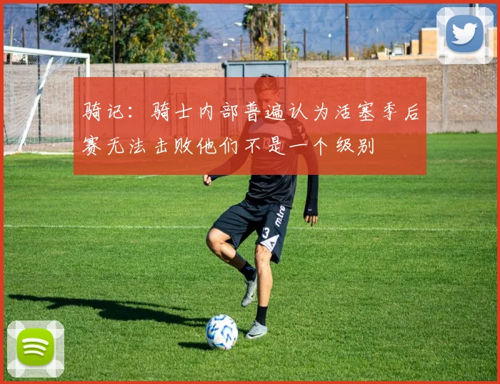 骑记：骑士内部普遍认为活塞季后赛无法击败他们不是一个级别