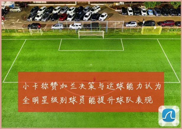 小卡称赞加兰决策与运球能力认为全明星级别球员能提升球队表现