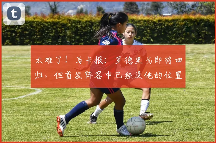 太难了！马卡报：罗德里戈即将回归，但首发阵容中已经没他的位置
