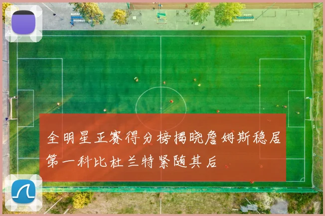全明星正赛得分榜揭晓詹姆斯稳居第一科比杜兰特紧随其后