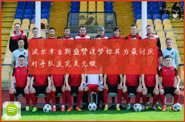 波尔津吉斯盛赞追梦称其为最讨厌对手队友完美无瑕