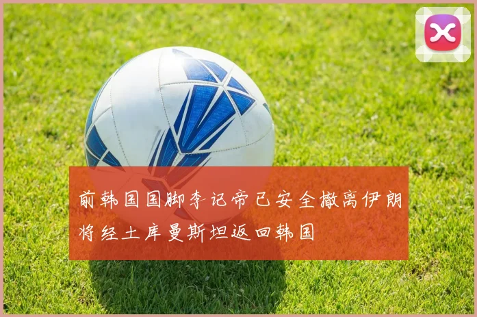 前韩国国脚李记帝已安全撤离伊朗将经土库曼斯坦返回韩国