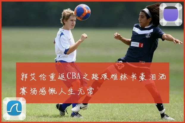 郭艾伦重返CBA之路艰难林书豪泪洒赛场感慨人生无常