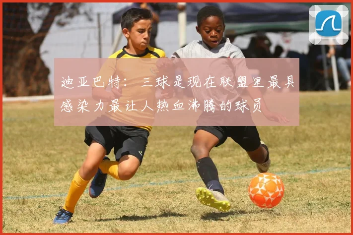 迪亚巴特：三球是现在联盟里最具感染力最让人热血沸腾的球员