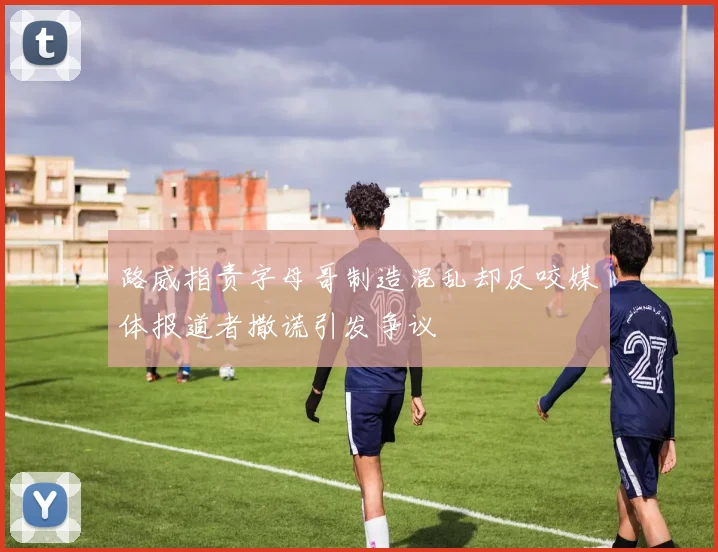 路威指责字母哥制造混乱却反咬媒体报道者撒谎引发争议