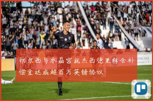 切尔西与水晶宫就杰西德里转会补偿金达成超百万英镑协议