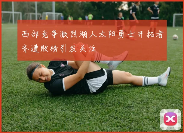 西部竞争激烈湖人太阳勇士开拓者齐遭败绩引发关注