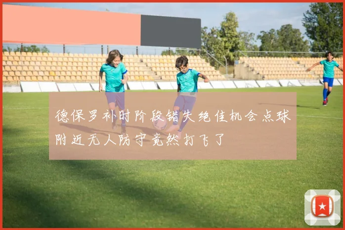德保罗补时阶段错失绝佳机会点球附近无人防守竟然打飞了