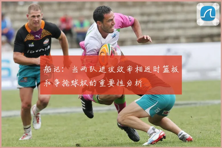 船记：当两队进攻效率相近时篮板和争抢球权的重要性分析