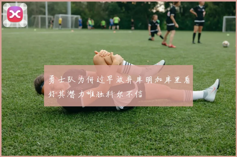 勇士队为何过早放弃库明加库里看好其潜力唯独科尔不信
