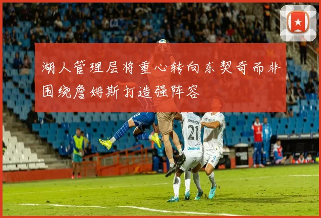 湖人管理层将重心转向东契奇而非围绕詹姆斯打造强阵容